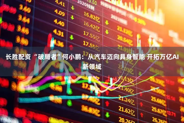 长胜配资 “破局者”何小鹏：从汽车迈向具身智能 开拓万亿AI新领域
