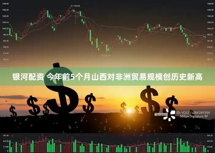 银河配资 今年前5个月山西对非洲贸易规模创历史新高