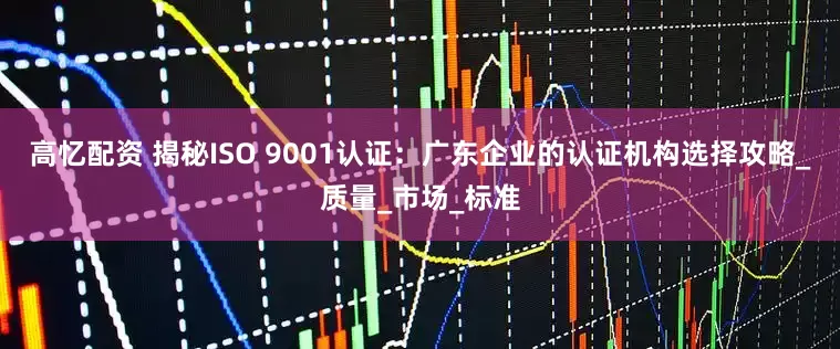 高忆配资 揭秘ISO 9001认证：广东企业的认证机构选择攻略_质量_市场_标准