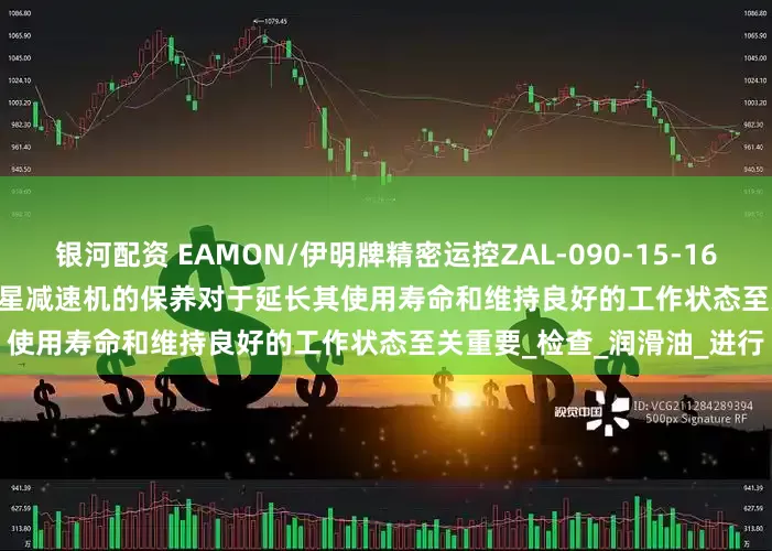 银河配资 EAMON/伊明牌精密运控ZAL-090-15-16-20-25-28-30-K7-19行星减速机的保养对于延长其使用寿命和维持良好的工作状态至关重要_检查_润滑油_进行