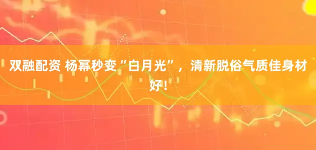 双融配资 杨幂秒变“白月光”，清新脱俗气质佳身材好！