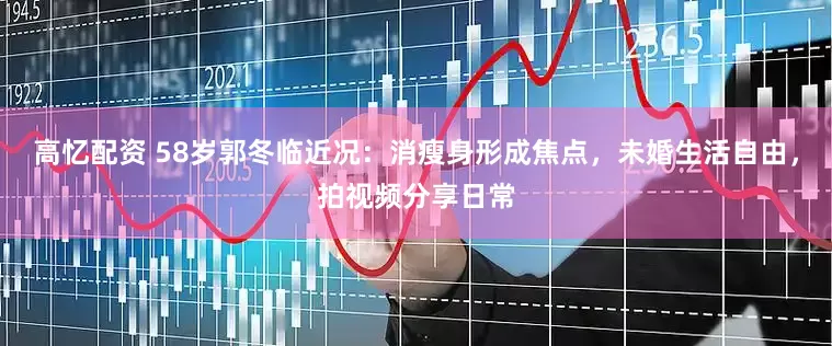 高忆配资 58岁郭冬临近况：消瘦身形成焦点，未婚生活自由，拍视频分享日常