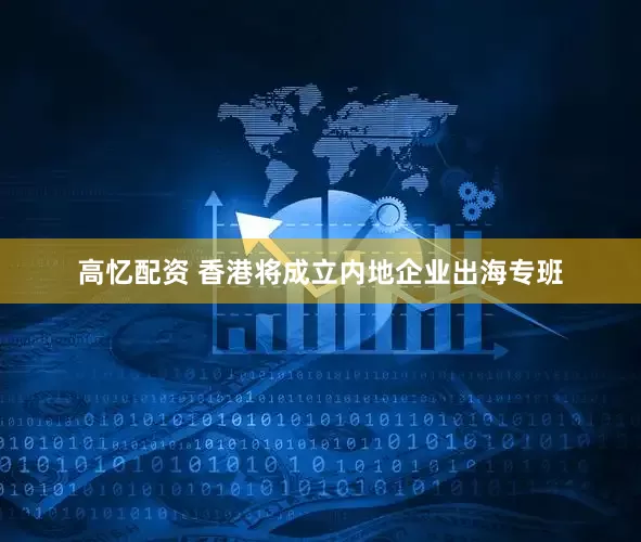 高忆配资 香港将成立内地企业出海专班