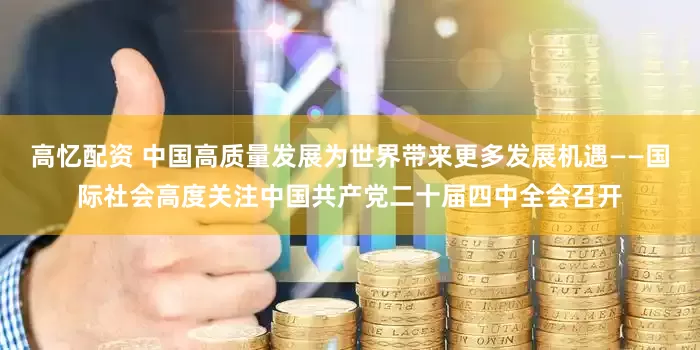 高忆配资 中国高质量发展为世界带来更多发展机遇——国际社会高度关注中国共产党二十届四中全会召开