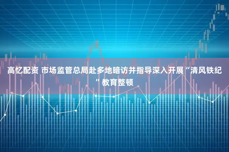 高忆配资 市场监管总局赴多地暗访并指导深入开展“清风铁纪”教育整顿