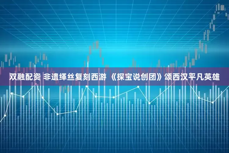 双融配资 非遗缂丝复刻西游 《探宝说创团》颂西汉平凡英雄