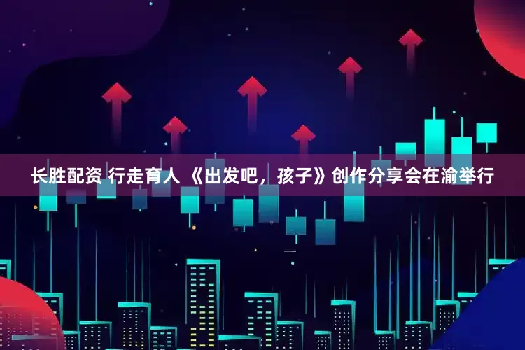 长胜配资 行走育人 《出发吧，孩子》创作分享会在渝举行