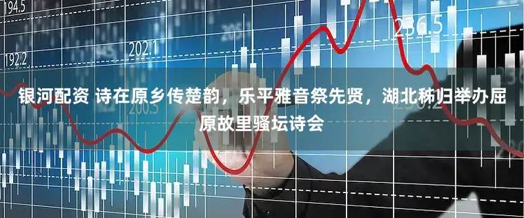 银河配资 诗在原乡传楚韵，乐平雅音祭先贤，湖北秭归举办屈原故里骚坛诗会
